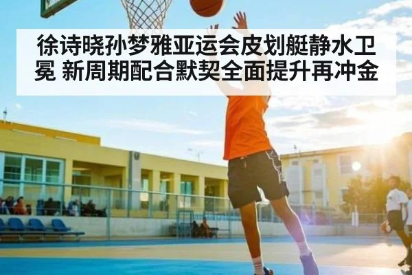 徐诗晓孙梦雅亚运会皮划艇静水卫冕 新周期配合默契全面提升再冲金