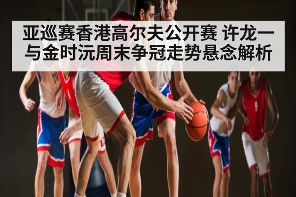 亚巡赛香港高尔夫公开赛 许龙一与金时沅周末争冠走势悬念解析